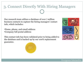 3. Connect Directly With Hiring Managers Our research team utilizes a database of over 7 million business contacts to capture the hiring managers’ contact info, which includes: Name, phone, and email address Company full postal address This contact info has been validated prior to being added to the database and is backed up by our 100% replacement guarantee.  Evergreen Interactive 