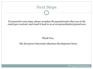 Next Steps To proceed to next steps, please complete the questionnaire that was in the email you received, and email it back to us at evergreenbizdev@gmail.com Evergreen Interactive Thank You,  The Evergreen Interactive Business Development Team 