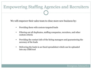 Empowering Staffing Agencies and Recruiters Providing them with custom-targeted leads Filtering out all duplicates, staffing companies, recruiters, and other custom criteria Providing the contact info of the hiring managers and guaranteeing the accuracy of the leads Delivering the leads in an Excel spreadsheet which can be uploaded into any CRM tool We will empower their sales team to close more new business by: Evergreen Interactive 