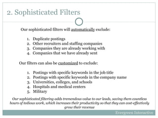 2. Sophisticated Filters ,[object Object],[object Object],[object Object],[object Object],[object Object],[object Object],[object Object],[object Object],[object Object],[object Object],Our sophisticated filters will  automatically  exclude: Evergreen Interactive Our sophisticated filtering adds tremendous value to our leads, saving them countless hours of tedious work, which increases their productivity so that they can cost-effectively grow their revenue 