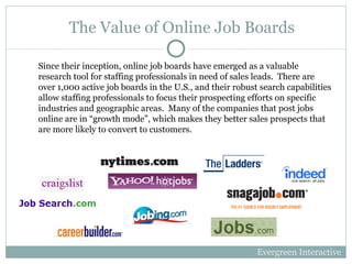 The Value of Online Job Boards Since their inception, online job boards have emerged as a valuable research tool for staffing professionals in need of sales leads.  There are over 1,000 active job boards in the U.S., and their robust search capabilities allow staffing professionals to focus their prospecting efforts on specific industries and geographic areas.  Many of the companies that post jobs online are in “growth mode”, which makes they better sales prospects that are more likely to convert to customers. Evergreen Interactive 