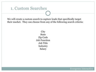 1. Custom Searches City State Zip Code Job Function Job Title Industry Salary We will create a custom search to capture leads that specifically target their market.  They can choose from any of the following search criteria: Evergreen Interactive 