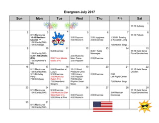 Evergreen July 2017
Sun Mon Tue Wed Thu Fri Sat
1
11:15 Subway
2 3 4 5 6 7 8
8:15 Manicures
10:45 Resident
Council ***
1:00 Cards (500)
7:00 Cribbage
3:00 Popcorn
4:00 Movie In
2:00 Joygivers
2:00 Exercise
1:30 Wii Bowling
at Assisted Living
7:00 Nickel Bingo
11:15 Potluck
9 10 11 12 13 14 15
1:00 Cards (500)
5:30 4-H Exhibits
(FH)
7:00 Alzheimer’s
Mtg
9:30 Exercise
2:00 Tim’s Mobile
Music (FH)
2:00 Music by
Marc Frana
3:00 Popcorn
8:30 + Katie
Massages
2:00 Exercise
11:15 Kwik Serve
Pizza/Sandwiches
16 17 18 19 20 21 22
8:15 Manicures
1:00 Cards (500)
3:15 Birthday
Party
7:00 Cribbage
8:00 Breakfast at
Lucy’s
9:30 Exercise
2:00 Music by
Ralph (FH)
7:00 Heartland
Singers
10-11 Blood
Pressure Clinic
1:00 Library
3:00 Popcorn
7:00 Brother
Rhythm Sister
Music
2:00 Exercise 2:00
Left-Right-Center
7:00 Nickel Bingo
11:15 Kwik Serve
Chicken
23 24 25 26 27 28 29
8:15 Manicures
1:00 Cards (500)
9:30 Exercise
2:00 Music by Dan
Steenhard (FH)
5:00 Wine at Five
3:00 Popcorn
4:00 Movie In
2:00 Exercise
2:00 Mexican
Dominoes
11:15 Kwik Serve
Pizza/Sandwiches
30 31
8:15 Manicures
1:00 Cards (500)
 