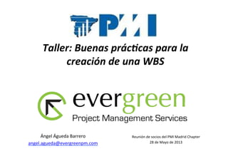 Taller:	
  Buenas	
  prác/cas	
  para	
  la	
  
creación	
  de	
  una	
  WBS	
  
Reunión	
  de	
  socios	
  del	
  PMI	
  Madrid	
  Chapter	
  
28	
  de	
  Mayo	
  de	
  2013	
  
Ángel	
  Águeda	
  Barrero	
  
angel.agueda@evergreenpm.com	
  	
  
 