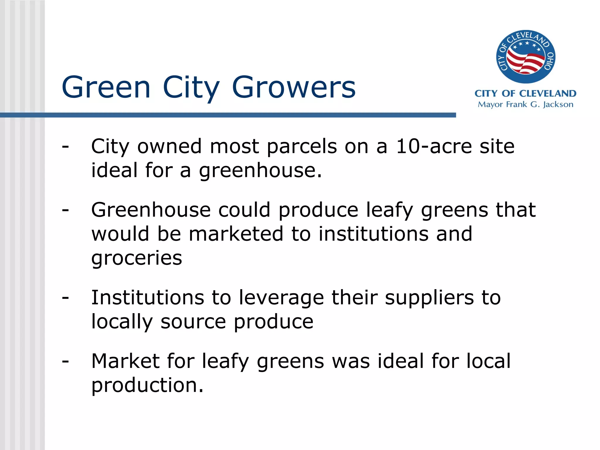 Green City Growers
- City owned most parcels on a 10-acre site
ideal for a greenhouse.
- Greenhouse could produce leafy greens that
would be marketed to institutions and
groceries
- Institutions to leverage their suppliers to
locally source produce
- Market for leafy greens was ideal for local
production.
 