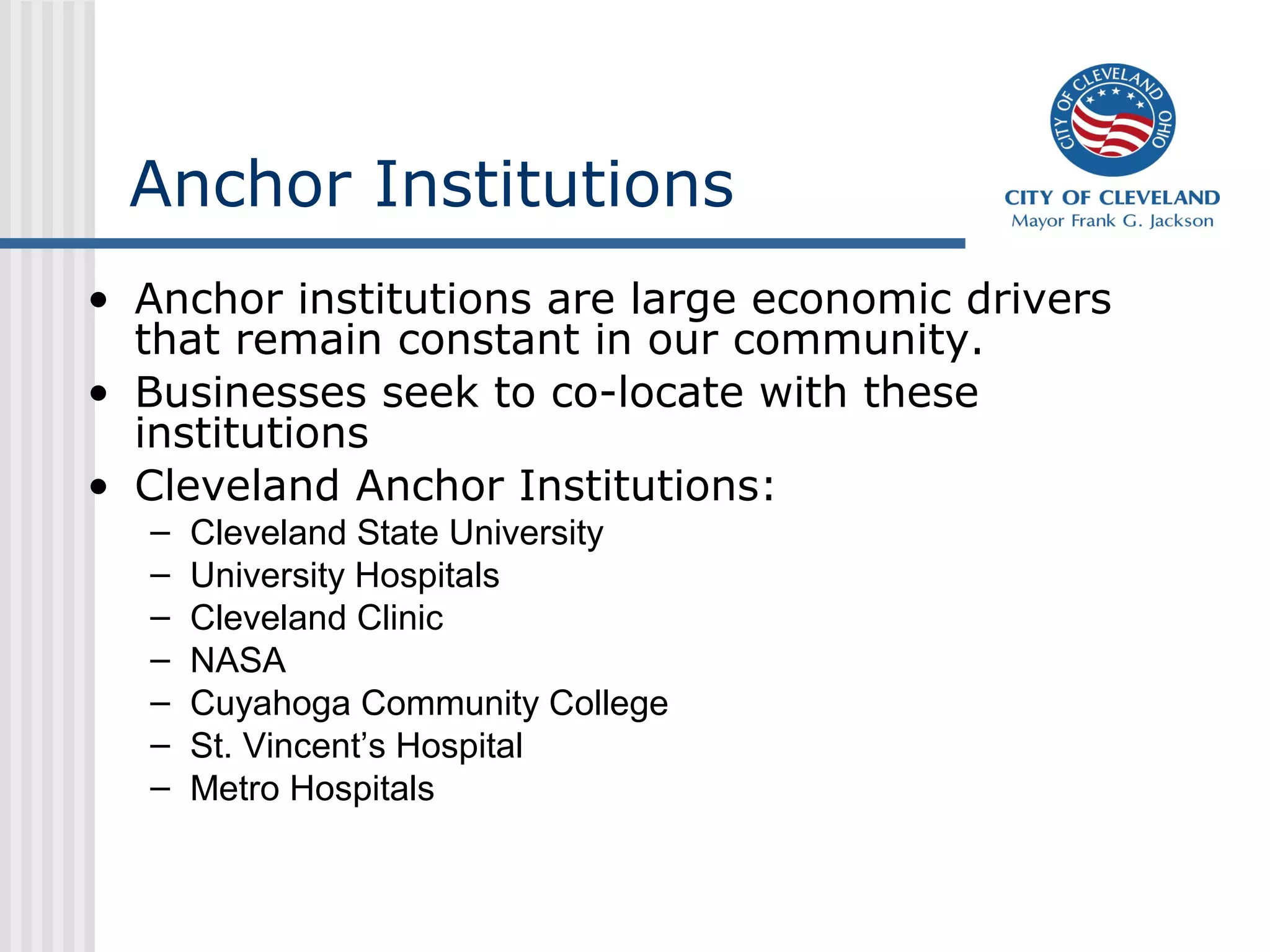 Anchor Institutions
• Anchor institutions are large economic drivers
that remain constant in our community.
• Businesses seek to co-locate with these
institutions
• Cleveland Anchor Institutions:
– Cleveland State University
– University Hospitals
– Cleveland Clinic
– NASA
– Cuyahoga Community College
– St. Vincent’s Hospital
– Metro Hospitals
 