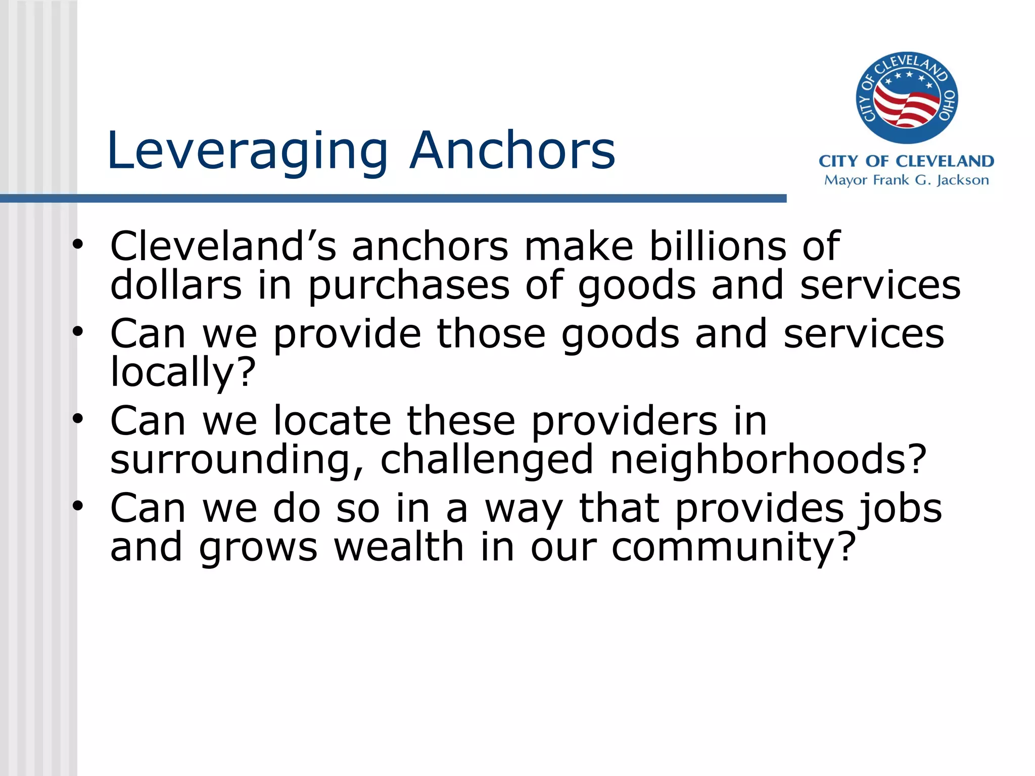 Leveraging Anchors
• Cleveland’s anchors make billions of
dollars in purchases of goods and services
• Can we provide those goods and services
locally?
• Can we locate these providers in
surrounding, challenged neighborhoods?
• Can we do so in a way that provides jobs
and grows wealth in our community?
 