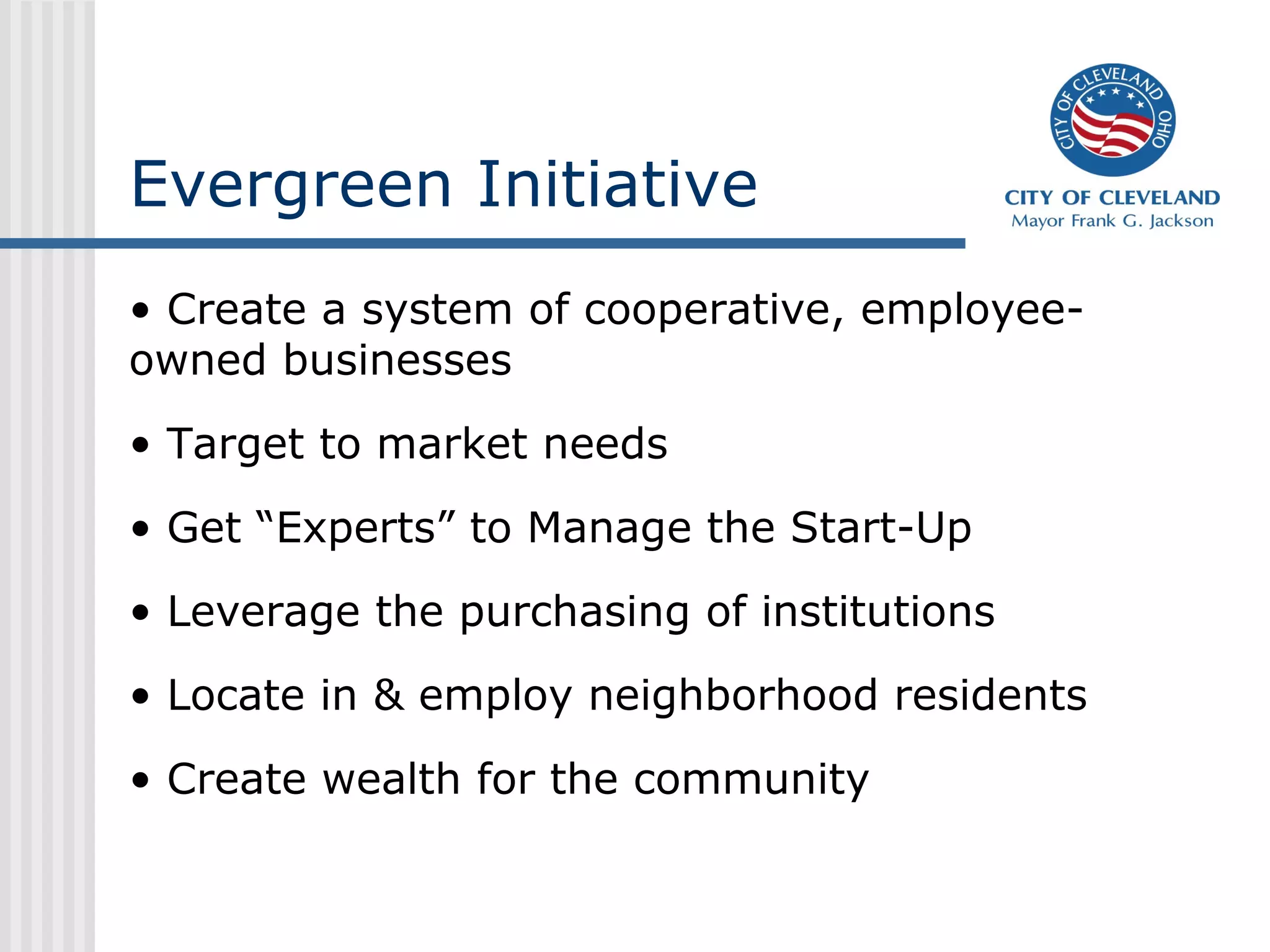 Evergreen Initiative
• Create a system of cooperative, employee-
owned businesses
• Target to market needs
• Get “Experts” to Manage the Start-Up
• Leverage the purchasing of institutions
• Locate in & employ neighborhood residents
• Create wealth for the community
 