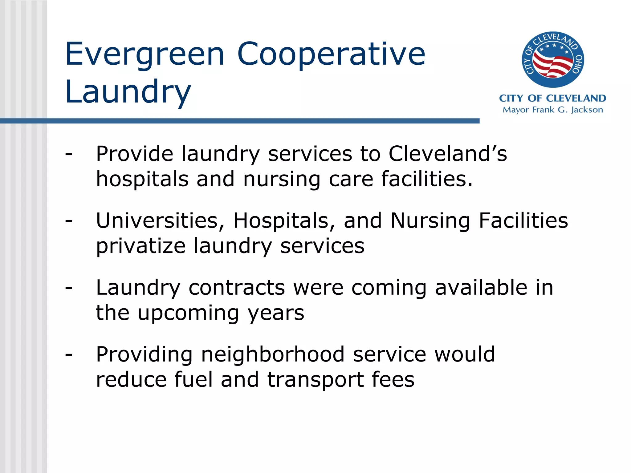 Evergreen Cooperative
Laundry
- Provide laundry services to Cleveland’s
hospitals and nursing care facilities.
- Universities, Hospitals, and Nursing Facilities
privatize laundry services
- Laundry contracts were coming available in
the upcoming years
- Providing neighborhood service would
reduce fuel and transport fees
 