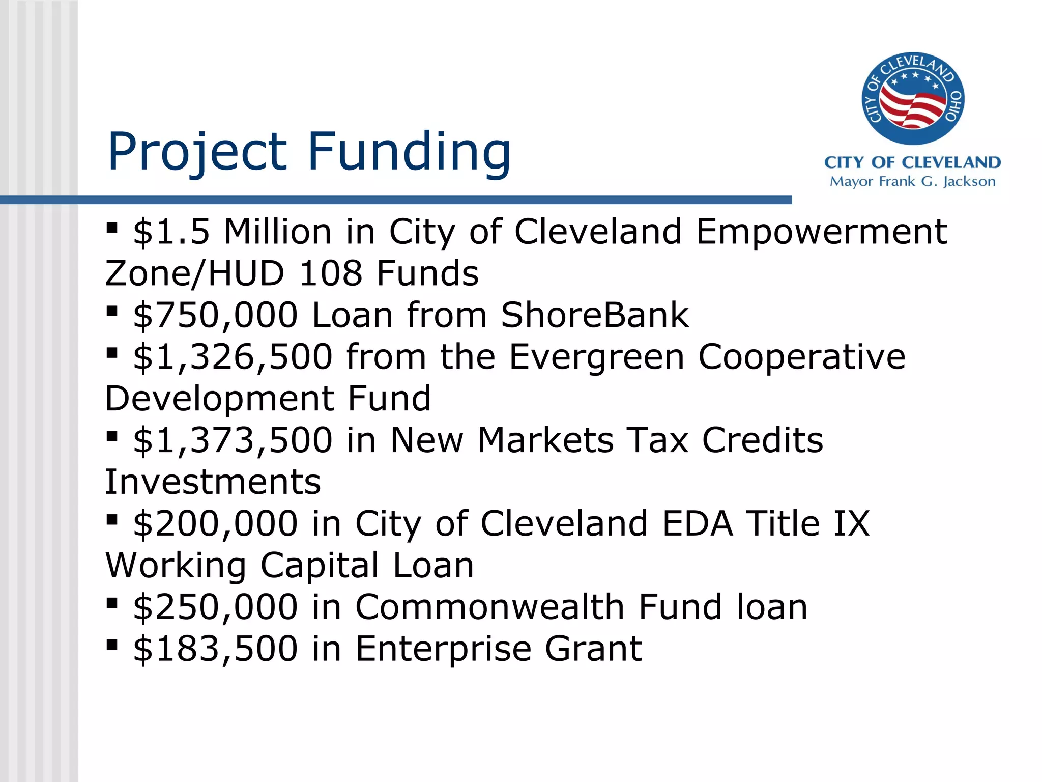 Project Funding
 $1.5 Million in City of Cleveland Empowerment
Zone/HUD 108 Funds
 $750,000 Loan from ShoreBank
 $1,326,500 from the Evergreen Cooperative
Development Fund
 $1,373,500 in New Markets Tax Credits
Investments
 $200,000 in City of Cleveland EDA Title IX
Working Capital Loan
 $250,000 in Commonwealth Fund loan
 $183,500 in Enterprise Grant
 