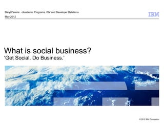 Daryl Pereira - Academic Programs, ISV and Developer Relations
May 2012




What is social business?
‘Get Social. Do Business.’




                                                                 © 2012 IBM Corporation
 