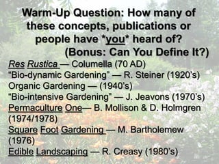 Warm-Up Question: How many of
these concepts, publications or
people have *you* heard of?
(Bonus: Can You Define It?)
Res Rustica — Columella (70 AD)
“Bio-dynamic Gardening” — R. Steiner (1920’s)
Organic Gardening — (1940’s)
“Bio-intensive Gardening” — J. Jeavons (1970’s)
Permaculture One— B. Mollison & D. Holmgren
(1974/1978)
Square Foot Gardening — M. Bartholemew
(1976)
Edible Landscaping — R. Creasy (1980’s)
 