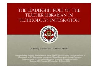 The leadership role of the
      teacher librarian in
    technology integration




                      Dr. Nancy Everhart and Dr. Marcia Mardis


Diversity Challenge Resilience: School Libraries in Action - The 12th Biennial School Library Association of
     Queensland, the 39th International Association of School Librarianship Annual Conference,
           incorporating the 14th International Forum on Research in School Librarianship,
                        Brisbane, QLD Australia, 27 September – 1 October 2010.
 
