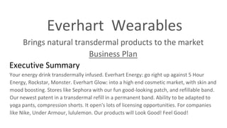 Everhart Wearables
Brings natural transdermal products to the market
Business Plan
Executive Summary
Your energy drink transdermally infused. Everhart Energy: go right up against 5 Hour
Energy, Rockstar, Monster. Everhart Glow: into a high end cosmetic market, with skin and
mood boosting. Stores like Sephora with our fun good-looking patch, and refillable band.
Our newest patent in a transdermal refill in a permanent band. Ability to be adapted to
yoga pants, compression shorts. It open's lots of licensing opportunities. For companies
like Nike, Under Armour, lululemon. Our products will Look Good! Feel Good!
 