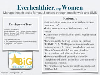 Everhealthier.org Women
   Manage health tasks for you & others through mobile web and SMS
                                                                   Rationale
                                                •African-African women are more likely to die from
           Development Team                      some cancers*
    Damien Leri, MS Ed1
                                                •Latina women are more likely to get cervical
    Anne Teitelman, PhD, FNP-BC, FAANP, FAAN2    cancer*
    Marilyn Stringer, PhD, CRNP, RDMS, FAAN2
    Ben Koditschek, BFA3                        •Asian women are less likely to access regular cancer
    1Big
                                                 screenings*
        Yellow Star, Inc.
    2Univ. of Pennsylvania, School of Nursing   •Prevention is the best way to solve this problem
    3Designer, Civil Service
                                                •USPSTF, ACS, ACOG provide recommendations
                                                 but many women do not access and adhere to them.
                                                 There is “too much info” and most of us have
                                                 literacy and/or health literacy limitations.
                                                •Prevention and health promotion should be
                                                 straightforward, almost as simple as your automotive
                                                 maintenance schedule.
                                                •Everhealthier.org Women is simple, engaging, and
                                                 100% mobile                  *womenshealth.gov
Health 2.0 Challenge, Feb 5 2013
 