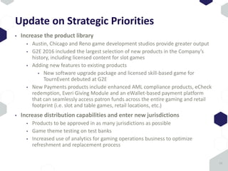 Update on Strategic Priorities
• Increase the product library
• Austin, Chicago and Reno game development studios provide greater output
• G2E 2016 included the largest selection of new products in the Company’s
history, including licensed content for slot games
• Adding new features to existing products
• New software upgrade package and licensed skill-based game for
TournEvent debuted at G2E
• New Payments products include enhanced AML compliance products, eCheck
redemption, Everi Giving Module and an eWallet-based payment platform
that can seamlessly access patron funds across the entire gaming and retail
footprint (i.e. slot and table games, retail locations, etc.)
• Increase distribution capabilities and enter new jurisdictions
• Products to be approved in as many jurisdictions as possible
• Game theme testing on test banks
• Increased use of analytics for gaming operations business to optimize
refreshment and replacement process
12
 