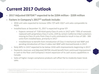 Current 2017 Outlook
• 2017 Adjusted EBITDA(1) expected to be $204 million - $209 million
• Factors in Company’s 2017(2) outlook include:
• 2016 unit sales expected to increase 10%+ Y/Y with 1Q17 unit sales comparable to
4Q16
• Installed base at December 31, 2017 is expected to grow Y/Y
• Expects removal of ~530 third-party Class III units in 1H17 with ~70% of removals
replaced with proprietary Class II units; shift by certain California tribal customers
moving to Class III units from Class II units estimated to result in loss of 100 - 300
units from installed base, primarily in 1H17
• Installed base to benefit from introduction of Class II mechanical reel WAP and
pending introduction of Class II video reel WAP with licensed brands in 2H17
• Daily WPU in 1H17 expected to be below 1H16 with improvements beginning in 2H17
• Payments revenues and Adjusted EBITDA should benefit from continued improvement
in cash to the floor and Company’s recent expansion of its cash access capabilities in
Canada
• Sales of higher margin compliance products will offset flat to modestly lower kiosk
sales
15
1) Adjusted EBITDA and Adjusted EBITDA Margin are non-GAAP measures. Reconciliations to the most directly comparable GAAP measure can be found in applicable earnings releases
located on Everi’s website at ir.everi.com
2) The Company provided additional financial metrics for 2017 as part of the Fourth Quarter and Year End earnings press release, which is available on Everi’s website at ir.everi.com
 