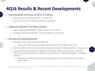 4Q16 Results & Recent Developments
• Consolidated revenues of $217.5 million
• Games revenue of $54.6 million, up 8.1% Y/Y
• Payments revenue of $162.9 million, up 5.8% Y/Y
• Adjusted EBITDA(1) of $49.4 million
• Games Adjusted EBITDA(1) of $28.4 million, up 7.2% Y/Y
• Payments Adjusted EBITDA(1) of $21.0 million, up 8.3% Y/Y
• Key Recent Developments
• Sold 920 units in the quarter, up 43% Y/Y
• New Core HDX gaming cabinet accounted for 65% of 4Q16 unit sales
• Went live for the first time with ATM services in Canada at 29 properties in 3 provinces
• Launched Jackpot Lockdown™ WAP link developed exclusively for Class II markets;
features 2 popular three-reel mechanical game themes – Mega Meltdown™ and High
Voltage™
• New Class II video reel WAP link featuring licensed brands to be introduced in
early 2H17
7
1) Adjusted EBITDA is a non-GAAP measure. Reconciliations to the most directly comparable GAAP measure can be found in Everi’s Fourth Quarter 2016 earnings release dated March
14, 2017, located on Everi’s website at ir.everi.com
 