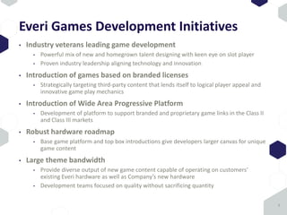 Everi Games Development Initiatives
• Industry veterans leading game development
• Powerful mix of new and homegrown talent designing with keen eye on slot player
• Proven industry leadership aligning technology and innovation
• Introduction of games based on branded licenses
• Strategically targeting third-party content that lends itself to logical player appeal and
innovative game play mechanics
• Introduction of Wide Area Progressive Platform
• Development of platform to support branded and proprietary game links in the Class II
and Class III markets
• Robust hardware roadmap
• Base game platform and top box introductions give developers larger canvas for unique
game content
• Large theme bandwidth
• Provide diverse output of new game content capable of operating on customers’
existing Everi hardware as well as Company’s new hardware
• Development teams focused on quality without sacrificing quantity
8
 