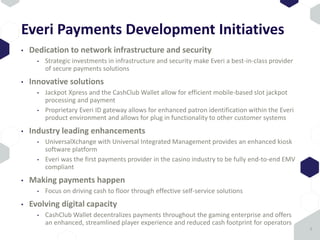 Everi Payments Development Initiatives
• Dedication to network infrastructure and security
• Strategic investments in infrastructure and security make Everi a best-in-class provider
of secure payments solutions
• Innovative solutions
• Jackpot Xpress and the CashClub Wallet allow for efficient mobile-based slot jackpot
processing and payment
• Proprietary Everi ID gateway allows for enhanced patron identification within the Everi
product environment and allows for plug in functionality to other customer systems
• Industry leading enhancements
• UniversalXchange with Universal Integrated Management provides an enhanced kiosk
software platform
• Everi was the first payments provider in the casino industry to be fully end-to-end EMV
compliant
• Making payments happen
• Focus on driving cash to floor through effective self-service solutions
• Evolving digital capacity
• CashClub Wallet decentralizes payments throughout the gaming enterprise and offers
an enhanced, streamlined player experience and reduced cash footprint for operators
9
 