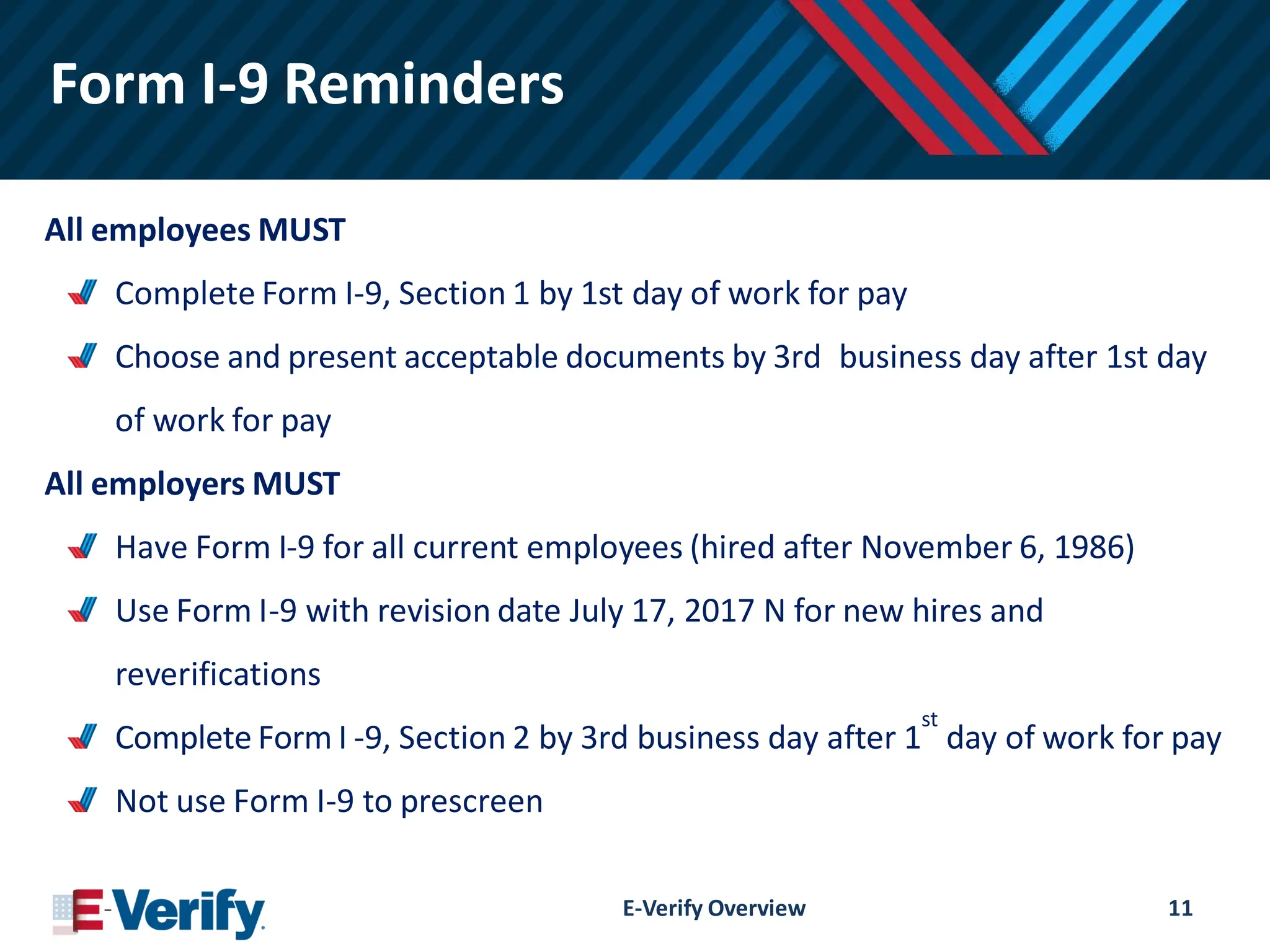Form I-9 Reminders
All employees MUST
Complete Form I-9, Section 1 by 1st day of work for pay
Choose and present acceptable documents by 3rd business day after 1st day
of work for pay
All employers MUST
Have Form I-9 for all current employees (hired after November 6, 1986)
Use Form I-9 with revision date July 17, 2017 N for new hires and
reverifications
Complete Form I -9, Section 2 by 3rd business day after 1
st
day of work for pay
Not use Form I-9 to prescreen
E-Verify Overview 11
 
