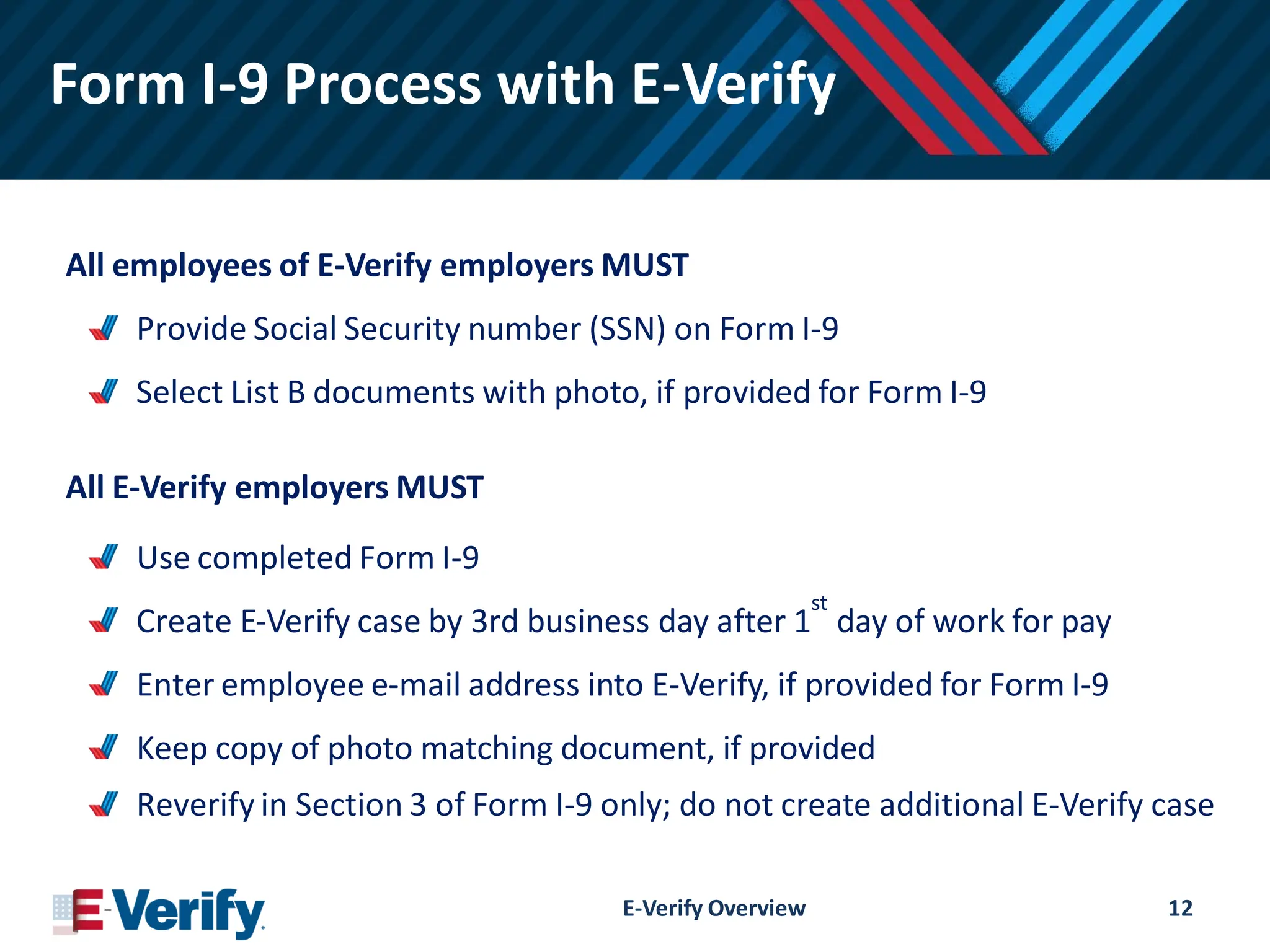 Form I-9 Process with E-Verify
All employees of E-Verify employers MUST
Provide Social Security number (SSN) on Form I-9
Select List B documents with photo, if provided for Form I-9
All E-Verify employers MUST
Use completed Form I-9
Create E-Verify case by 3rd business day after 1
st
day of work for pay
Enter employee e-mail address into E-Verify, if provided for Form I-9
Keep copy of photo matching document, if provided
Reverify in Section 3 of Form I-9 only; do not create additional E-Verify case
E-Verify Overview 12
 