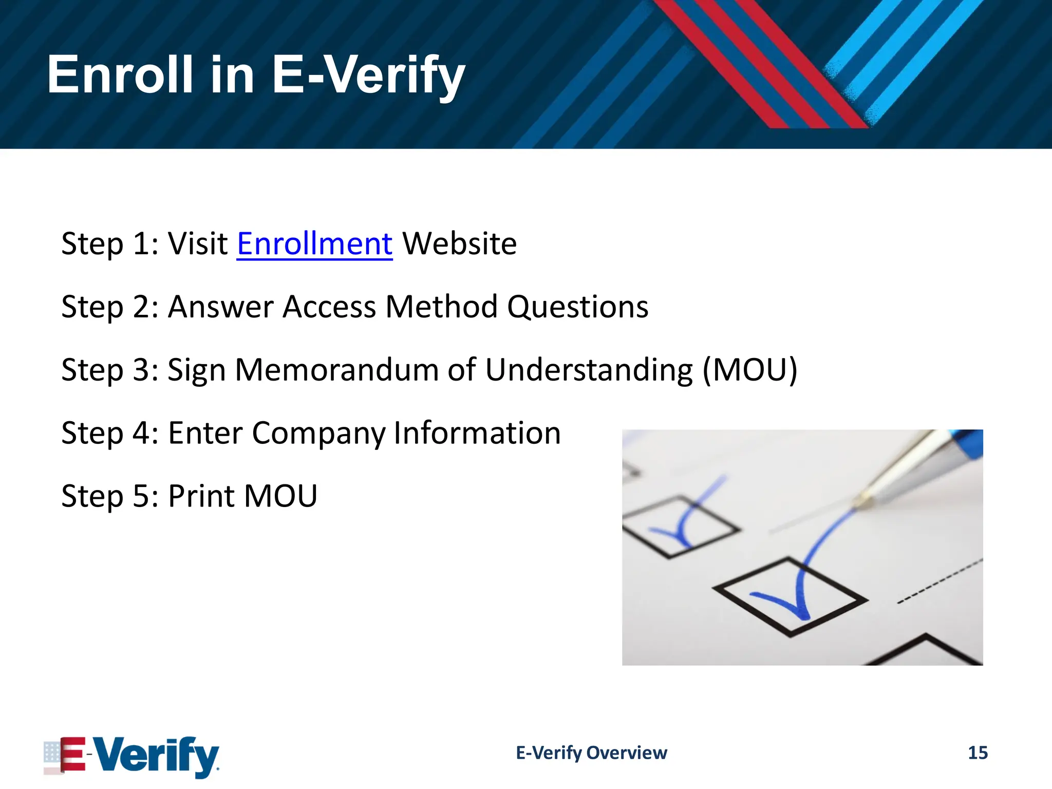 Enroll in E-Verify
Step 1: Visit Enrollment Website
Step 2: Answer Access Method Questions
Step 3: Sign Memorandum of Understanding (MOU)
Step 4: Enter Company Information
Step 5: Print MOU
E-Verify Overview 15
 