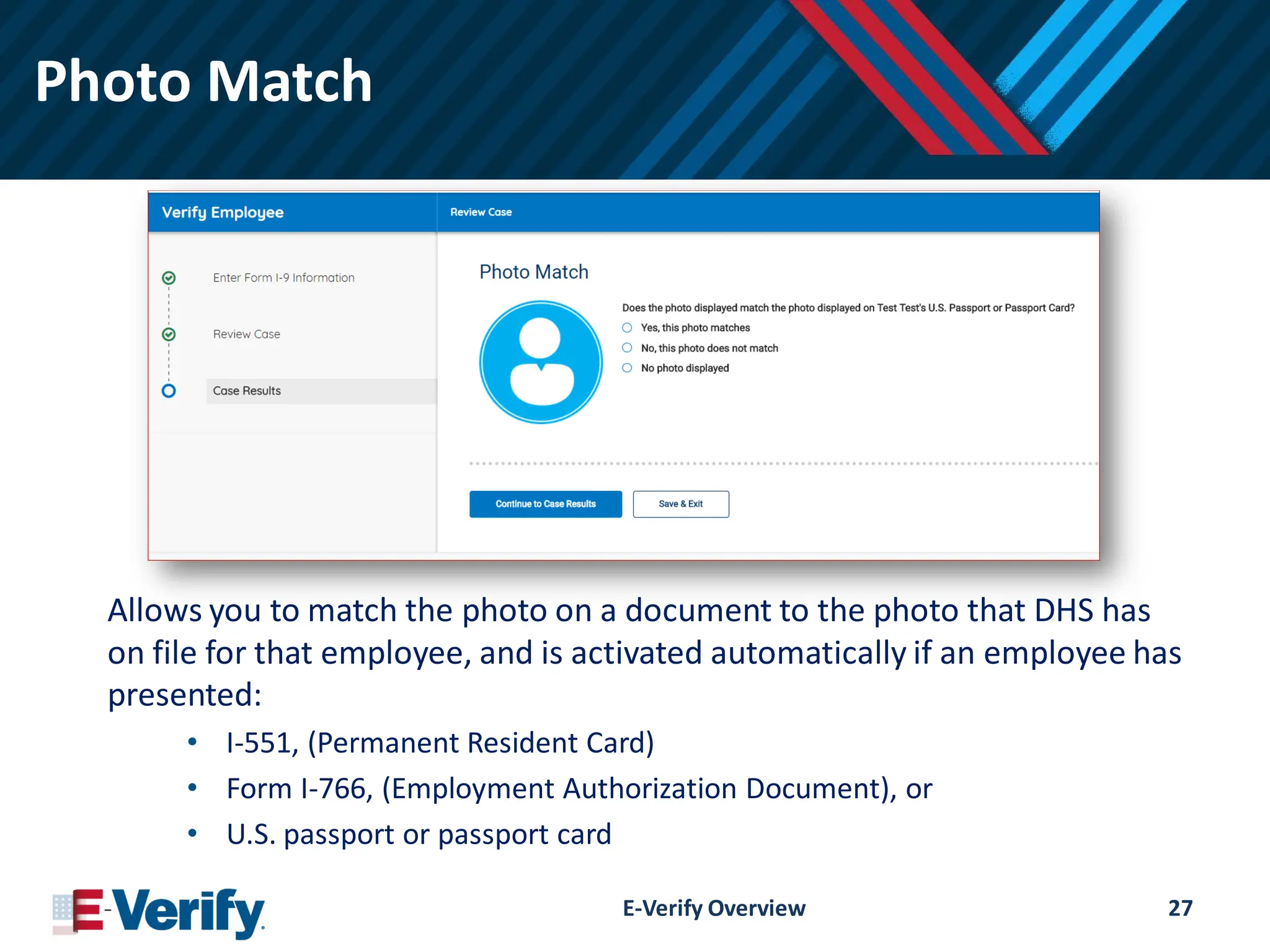 Photo Match
Allows you to match the photo on a document to the photo that DHS has
on file for that employee, and is activated automatically if an employee has
presented:
• I-551, (Permanent Resident Card)
• Form I-766, (Employment Authorization Document), or
• U.S. passport or passport card
E-Verify Overview 27
 