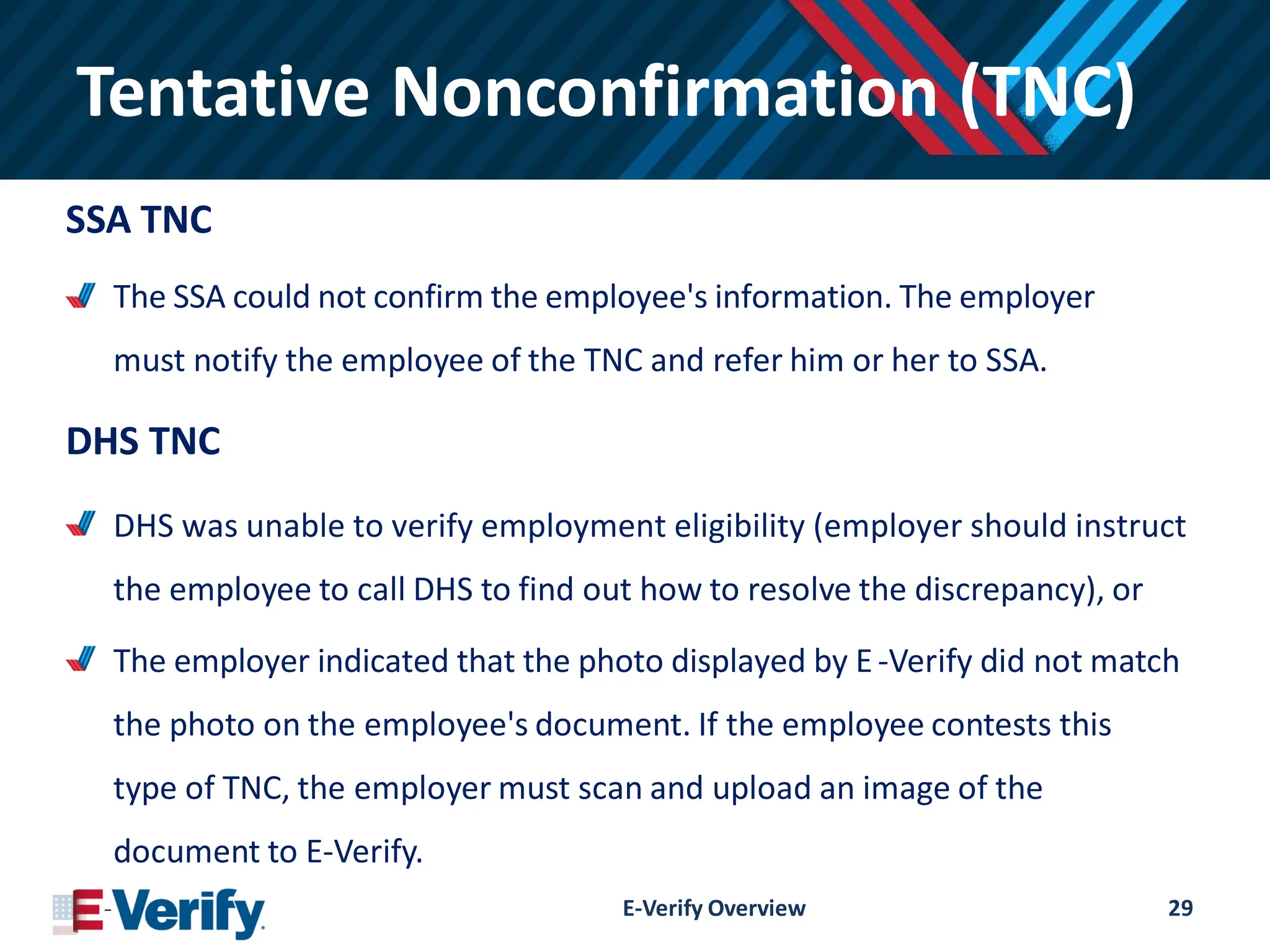Tentative Nonconfirmation (TNC)
SSA TNC
The SSA could not confirm the employee's information. The employer
must notify the employee of the TNC and refer him or her to SSA.
DHS TNC
DHS was unable to verify employment eligibility (employer should instruct
the employee to call DHS to find out how to resolve the discrepancy), or
The employer indicated that the photo displayed by E-Verify did not match
the photo on the employee's document. If the employee contests this
type of TNC, the employer must scan and upload an image of the
document to E-Verify.
E-Verify Overview 29
 