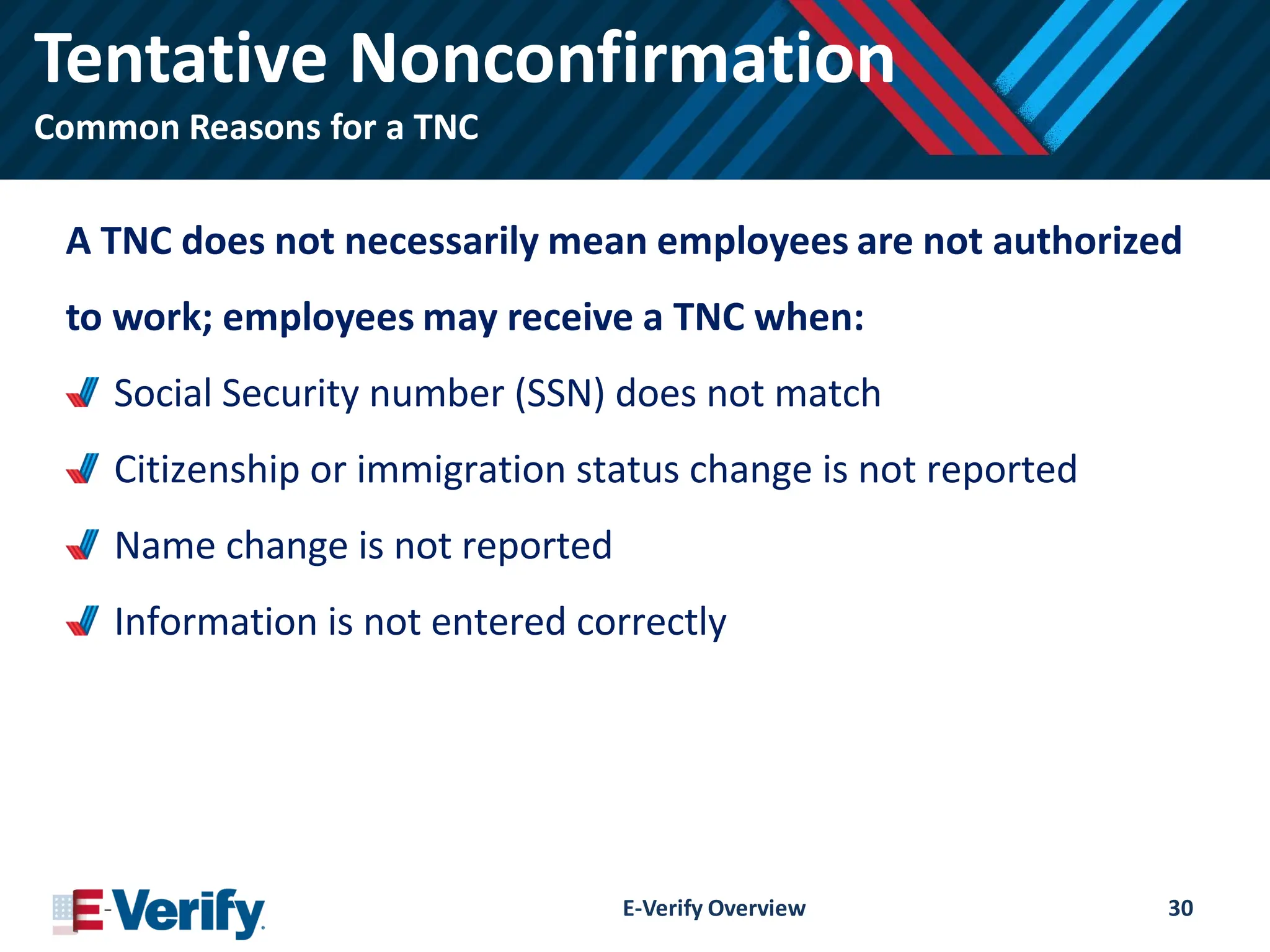 Tentative Nonconfirmation
Common Reasons for a TNC
A TNC does not necessarily mean employees are not authorized
to work; employees may receive a TNC when:
Social Security number (SSN) does not match
Citizenship or immigration status change is not reported
Name change is not reported
Information is not entered correctly
E-Verify Overview 30
 