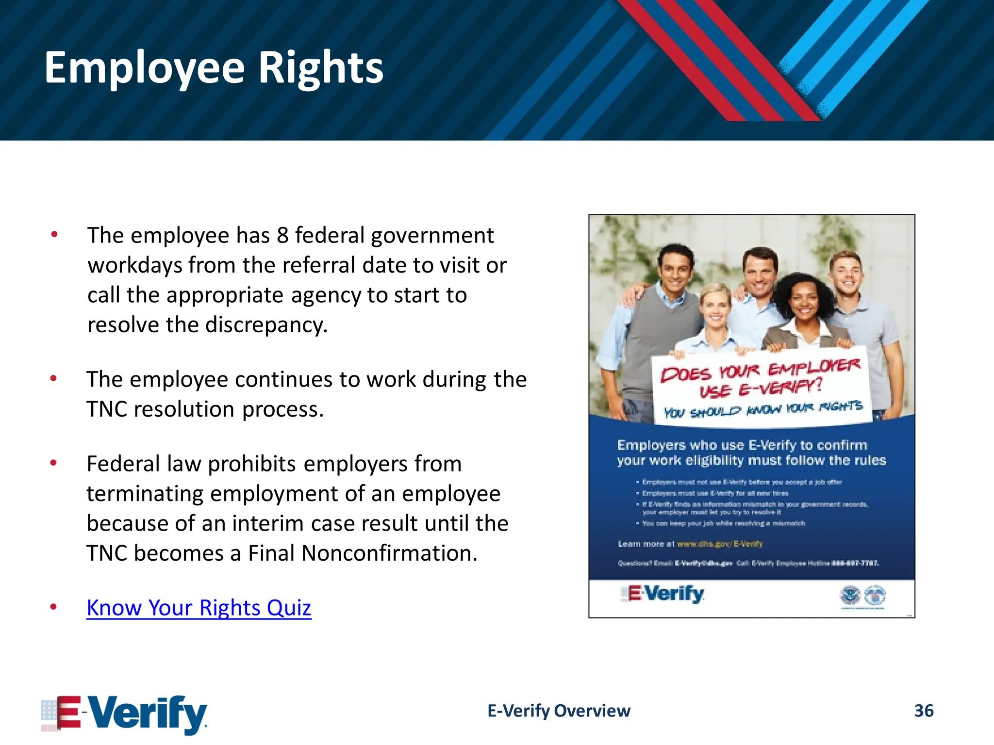 Employee Rights
• The employee has 8 federal government
workdays from the referral date to visit or
call the appropriate agency to start to
resolve the discrepancy.
• The employee continues to work during the
TNC resolution process.
• Federal law prohibits employers from
terminating employment of an employee
because of an interim case result until the
TNC becomes a Final Nonconfirmation.
• Know Your Rights Quiz
E-Verify Overview 36
 