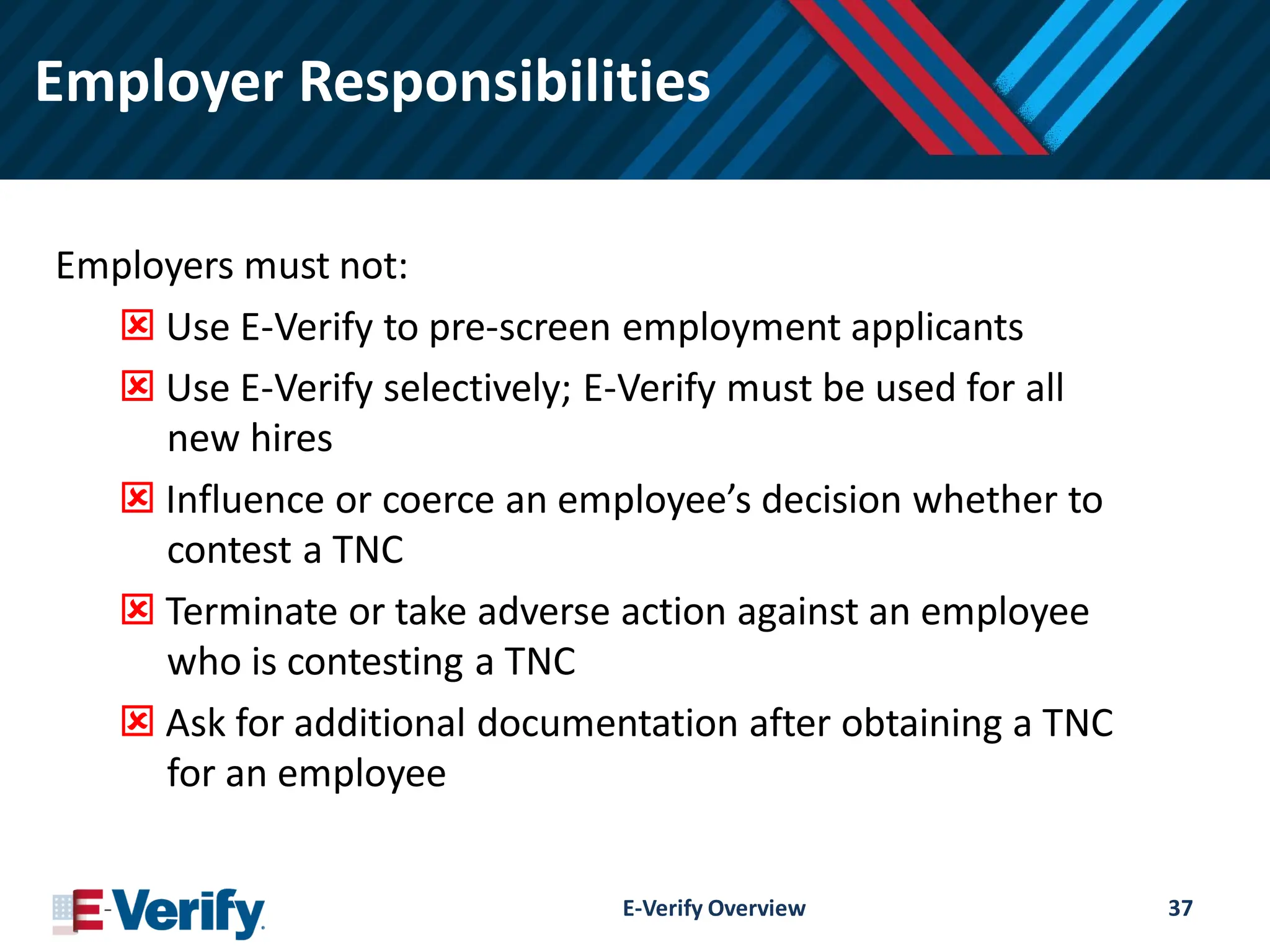 Employer Responsibilities
Employers must not:
 Use E-Verify to pre-screen employment applicants
 Use E-Verify selectively; E-Verify must be used for all
new hires
 Influence or coerce an employee’s decision whether to
contest a TNC
 Terminate or take adverse action against an employee
who is contesting a TNC
 Ask for additional documentation after obtaining a TNC
for an employee
E-Verify Overview 37
 