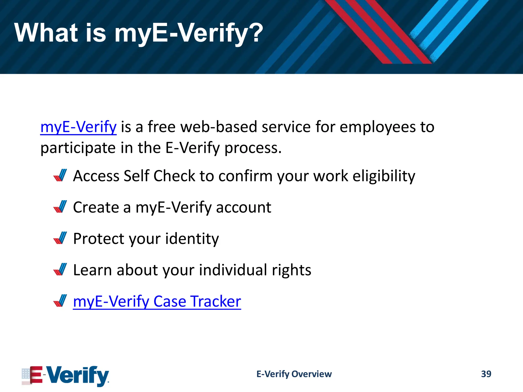 What is myE-Verify?
myE-Verify is a free web-based service for employees to
participate in the E-Verify process.
Access Self Check to confirm your work eligibility
Create a myE-Verify account
Protect your identity
Learn about your individual rights
myE-Verify Case Tracker
E-Verify Overview 39
 