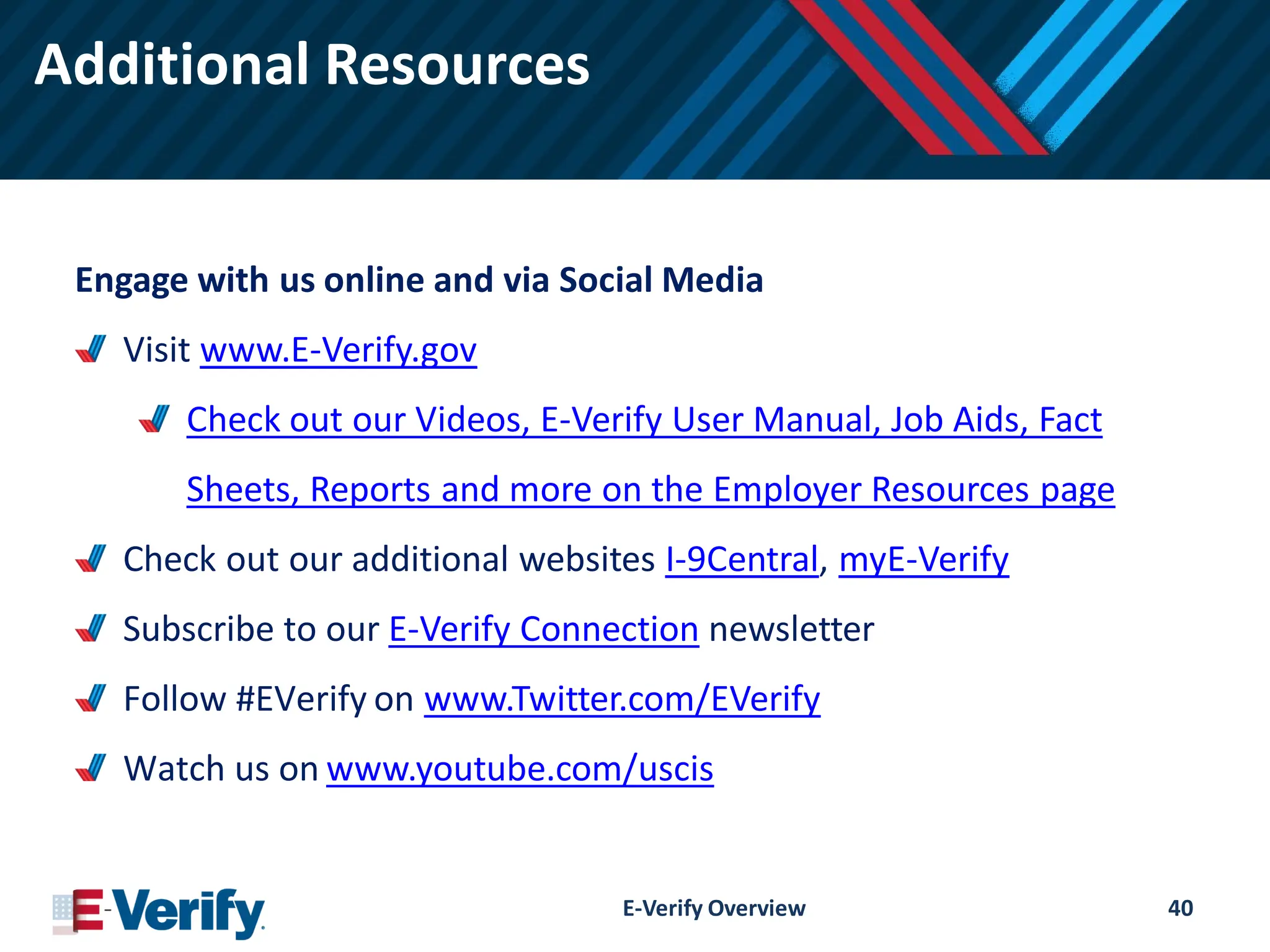 Additional Resources
Engage with us online and via Social Media
Visit www.E-Verify.gov
Check out our Videos, E-Verify User Manual, Job Aids, Fact
Sheets, Reports and more on the Employer Resources page
Check out our additional websites I-9Central, myE-Verify
Subscribe to our E-Verify Connection newsletter
Follow #EVerify on www.Twitter.com/EVerify
Watch us on www.youtube.com/uscis
E-Verify Overview 40
 