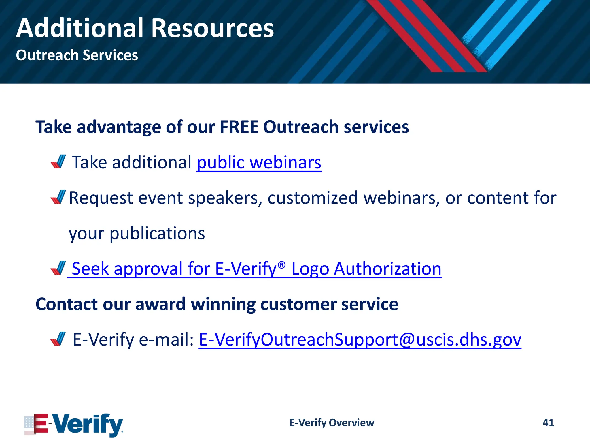 Additional Resources
Outreach Services
Take advantage of our FREE Outreach services
Take additional public webinars
Request event speakers, customized webinars, or content for
your publications
Seek approval for E-Verify® Logo Authorization
Contact our award winning customer service
E-Verify e-mail: E-VerifyOutreachSupport@uscis.dhs.gov
E-Verify Overview 41
 