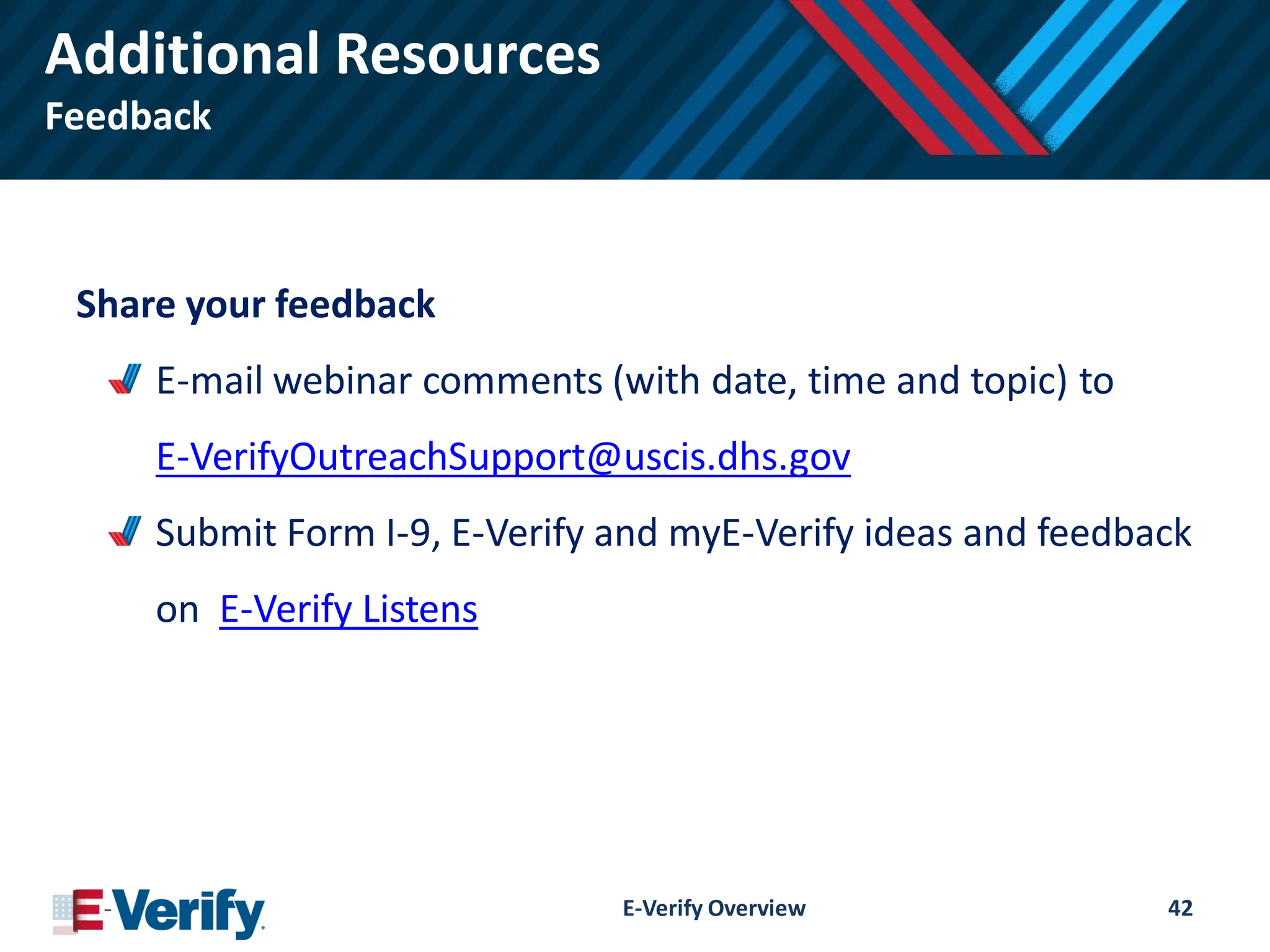 Additional Resources
Feedback
Share your feedback
E-mail webinar comments (with date, time and topic) to
E-VerifyOutreachSupport@uscis.dhs.gov
Submit Form I-9, E-Verify and myE-Verify ideas and feedback
on E-Verify Listens
E-Verify Overview 42
 