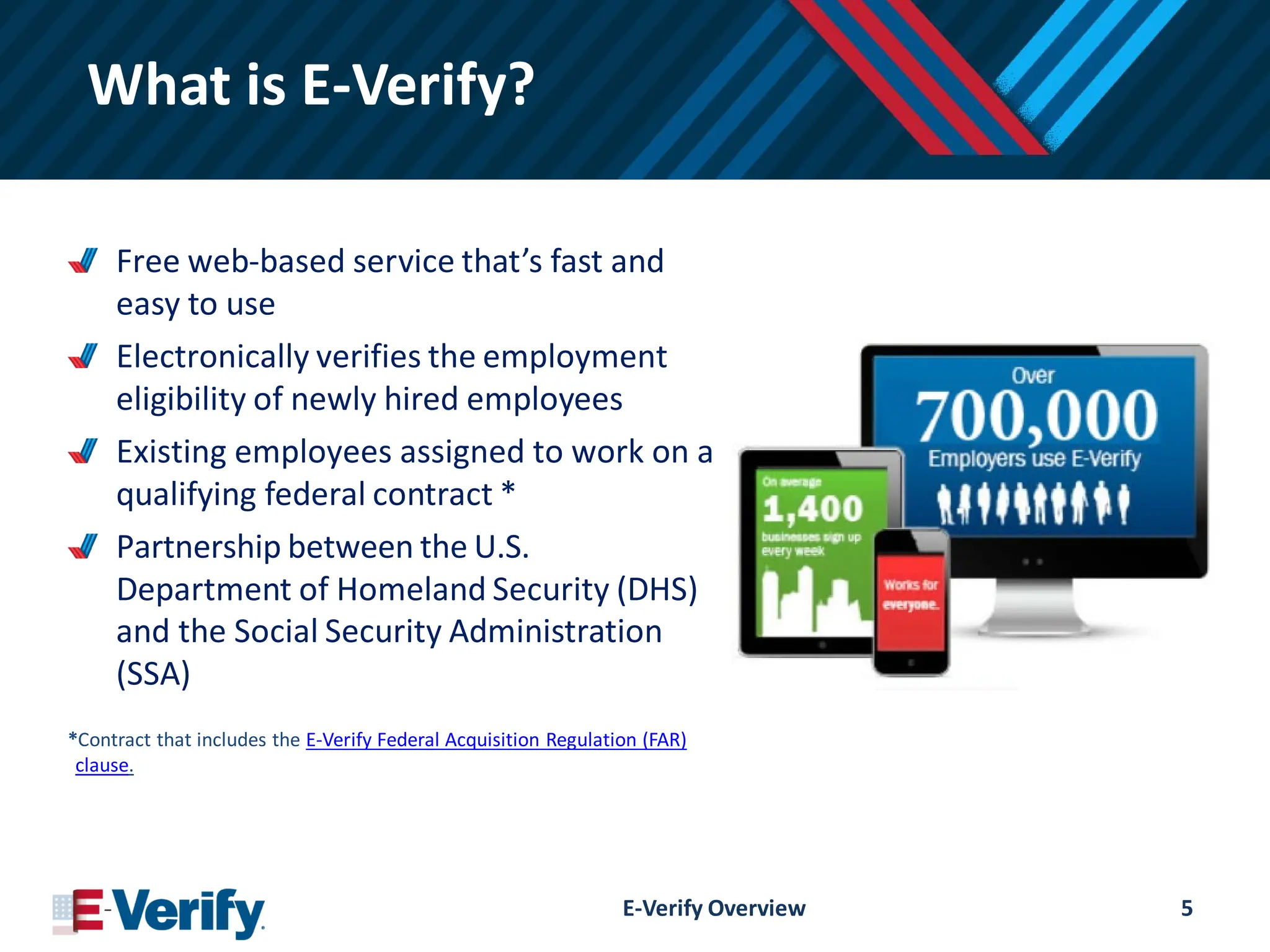 What is E-Verify?
Free web-based service that’s fast and
easy to use
Electronically verifies the employment
eligibility of newly hired employees
Existing employees assigned to work on a
qualifying federal contract *
Partnership between the U.S.
Department of Homeland Security (DHS)
and the Social Security Administration
(SSA)
*Contract that includes the E-Verify Federal Acquisition Regulation (FAR)
clause.
E-Verify Overview 5
 