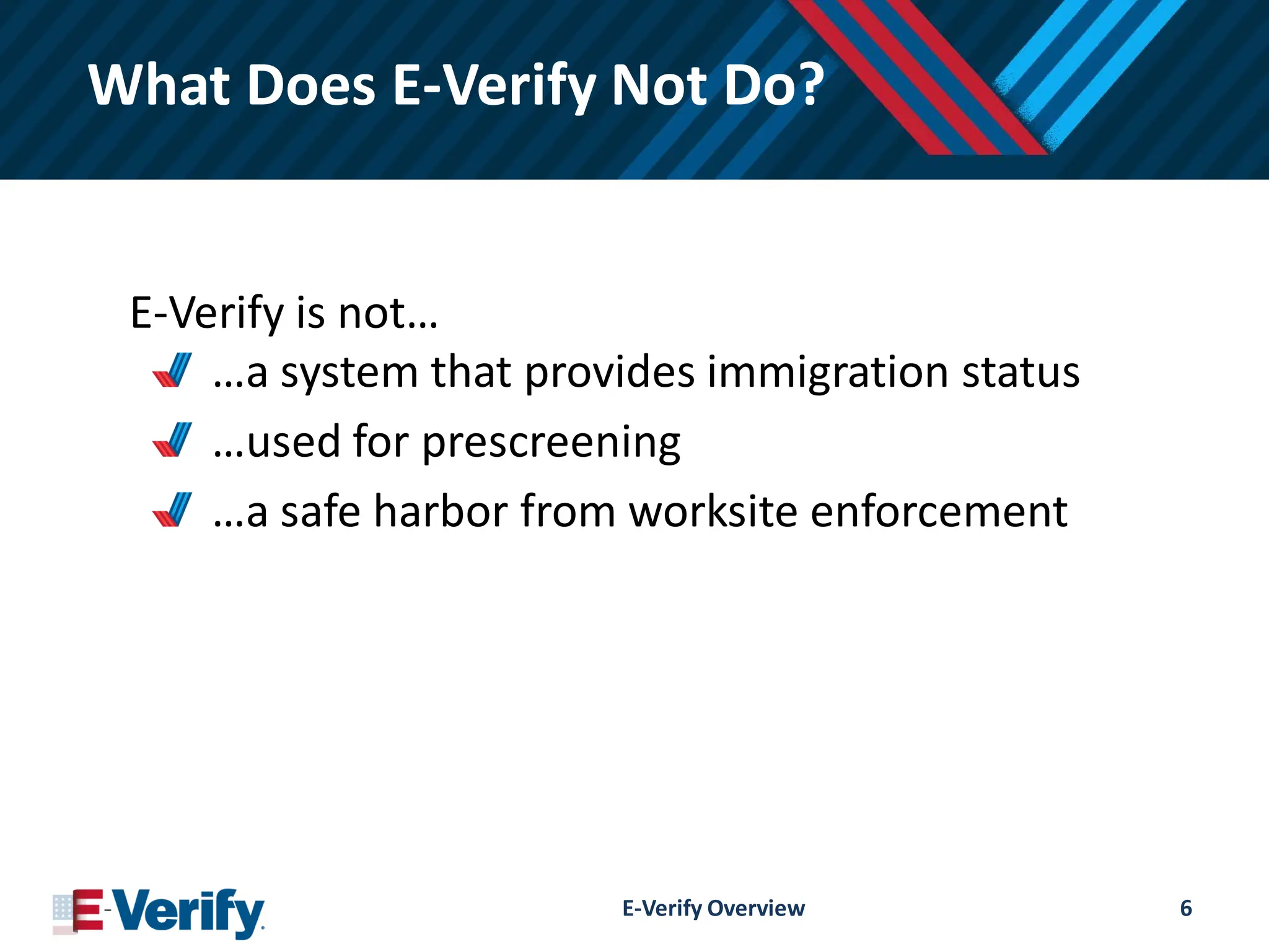 What Does E-Verify Not Do?
E-Verify is not…
…a system that provides immigration status
…used for prescreening
…a safe harbor from worksite enforcement
E-Verify Overview 6
 