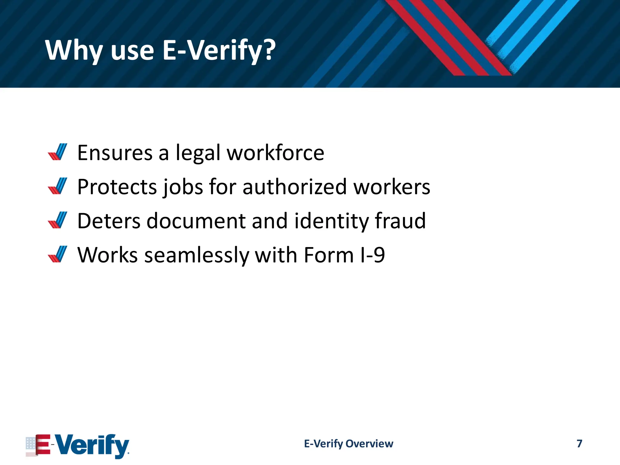 Why use E-Verify?
Ensures a legal workforce
Protects jobs for authorized workers
Deters document and identity fraud
Works seamlessly with Form I-9
E-Verify Overview 7
 