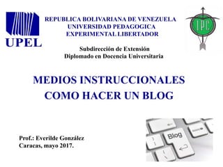 REPUBLICA BOLIVARIANA DE VENEZUELA
UNIVERSIDAD PEDAGOGICA
EXPERIMENTAL LIBERTADOR
Subdirección de Extensión
Diplomado en Docencia Universitaria
MEDIOS INSTRUCCIONALES
COMO HACER UN BLOG
Prof.: Everilde González
Caracas, mayo 2017.
 