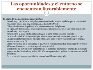 Las oportunidades y el entorno se 
encuentran favorablemente 
El siglo de las economías emergentes: 
1. Para el 2050, 19 de las principales 30 economías del mundo medidas por el tamaño del 
PIB, serán países que hoy denominamos EMERGENTES 
2. China e India serán la primera y la tercera economía del planeta 
3. En 1980, 5% de los bienes eran suministrados globalmente. En el año 2000 era el 20%, 
para el 2050 será el 50% 
4. Para el 2030 la clase media urbana llegará al 42% de la población mundial 
5. De acuerdo a la FAO la demanda por alimentos aumentará en un 50% para el 2030 
6. La Agencia Internacional de Energía estima que para el 2030 la demanda por energía 
aumentará en un 40% 
7. China representa en la actualidad el 20.3% del consumo mundial de energía (Sobrepasó 
a Estados Unidos en el 2010 y seguirá aumentando) 
8. El consumo de carbón como porcentaje de la demanda mundial de energía ha alcanzado 
su punto más alto desde 1970 (29.6%). China representa el 49% de la demanda mundial 
de carbón 
9. En el 2010 el consumo mundial de biocombustibles creció 13.4% 
 
