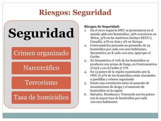 Riesgos: Seguridad 
Seguridad 
Crimen organizado 
Narcotráfico 
Terrorismo 
Tasa de homicidios 
Riesgos de Seguridad: 
1. En el 2010 según la ONU se presentaron en el 
mundo 468.000 homicidios: 36% ocurrieron en 
África, 31% en las Américas (incluye EEUU y 
Canadá), 27% en Asia y 5% en Europa 
2. Centroamérica presenta un promedio de 25 
homicidios por cada 100.000 habitantes, 
Suramérica 20 X cada 100.000, igual que el 
Caribe. 
3. En Suramérica el 70% de los homicidios se 
producen con armas de fuego, en Centroamérica 
el 65% y en el Caribe el 77% 
4. En 13 países de la región examinados por la 
ONU el 37% de los homicidios están vinculados 
a pandillas y crimen organizado 
5. Existe una correlación entre el aumento de 
incautaciones de droga y el aumento de 
homicidios en la región 
6. Salvador, Honduras y Venezuela son los países 
con la mayor tasa de homicidios por cada 
100.000 habitantes 
 