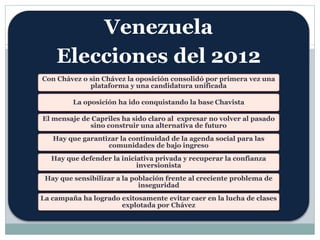 Venezuela 
Elecciones del 2012 
Con Chávez o sin Chávez la oposición consolidó por primera vez una 
plataforma y una candidatura unificada 
La oposición ha ido conquistando la base Chavista 
El mensaje de Capriles ha sido claro al expresar no volver al pasado 
sino construir una alternativa de futuro 
Hay que garantizar la continuidad de la agenda social para las 
comunidades de bajo ingreso 
Hay que defender la iniciativa privada y recuperar la confianza 
inversionista 
Hay que sensibilizar a la población frente al creciente problema de 
inseguridad 
La campaña ha logrado exitosamente evitar caer en la lucha de clases 
explotada por Chávez 
 