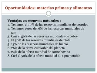 Oportunidades: materias primas y alimentos 
Ventajas en recursos naturales : 
1. Tenemos el 10% de las reservas mundiales de petróleo 
2. Tenemos cerca del 6% de las reservas mundiales de 
gas 
3. Casi el 50% de las reservas mundiales de cobre. 
4. El 50% de las reservas mundiales de plata 
5. 13% de las reservas mundiales de hierro 
6. 26% de la tierra cultivable del planeta 
7. 24% de la oferta mundial de carne bovina 
8. Casi el 50% de la oferta mundial de agua potable 
 