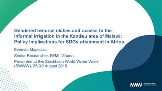 Gendered tenurial niches and access to the
informal irrigation in the Kandeu area of Malawi:
Policy Implications for SDGs attainment in Africa
Everisto Mapedza
Senior Researcher, IWMI, Ghana.
Presented at the Stockholm World Water Week
(SWWW), 25-30 August 2019
 