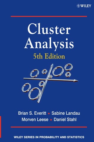 EVERITT
LANDAU
LEESE
STAHL
ClusterAnalysis5thEdition
Cluster Analysis 5th Edition
Brian S. Everitt, Sabine Landau, Morven Leese and Daniel Stahl
King’s College London, UK
Cluster analysis comprises a range of methods for classifying multivariate
data into subgroups. By organizing multivariate data into such subgroups,
clustering can help reveal the characteristics of any structure or patterns
present. These techniques have proven useful in a wide range of areas
such as medicine, psychology, market research and bioinformatics.
This 5th edition of the highly successful Cluster Analysis includes coverage
of the latest developments in the field and a new chapter dealing with finite
mixture models for structured data.
Real life examples are used throughout to demonstrate the application
of the theory, and figures are used extensively to illustrate graphical
techniques. The book is comprehensive yet relatively non-mathematical,
focusing on the practical aspects of cluster analysis.
Key Features:
• Presents a comprehensive guide to clustering techniques, with focus
on the practical aspects of cluster analysis.
• Provides a thorough revision of the fourth edition, including new
developments in clustering longitudinal data and examples from
bioinformatics and gene studies.
• Updates the chapter on mixture models to include recent developments
and presents a new chapter on mixture modelling for structured data.
Practitioners and researchers working in cluster analysis and data analysis
will benefit from this book.
Red box rules are for proof stage only. Delete before final printing.
WILEY SERIES IN PROBABILITY AND STATISTICS
Cluster
Analysis
5th Edition
Brian S. Everitt • Sabine Landau
Morven Leese • Daniel Stahl
 