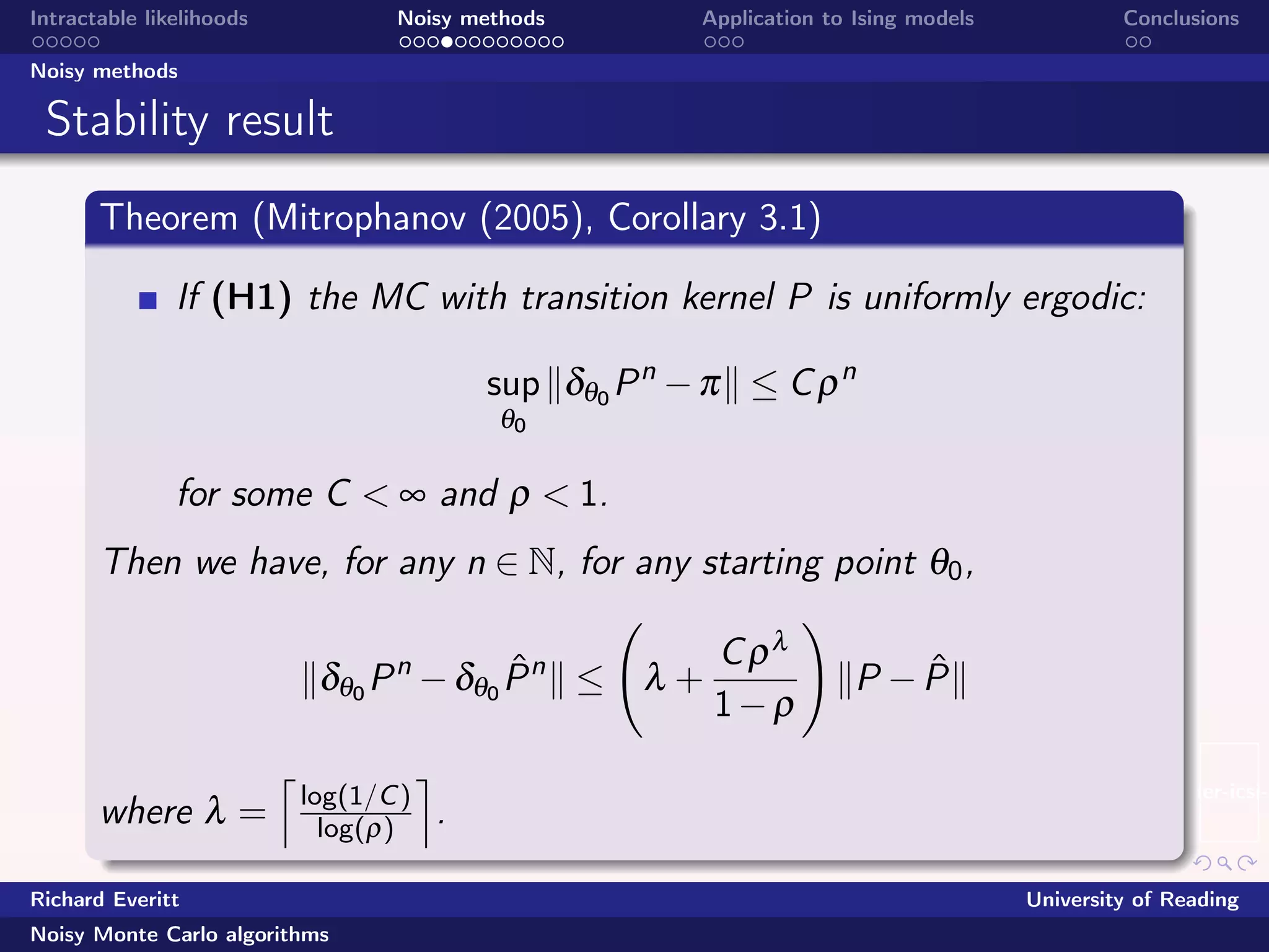 beamer-icsi-l
Intractable likelihoods Noisy methods Application to Ising models Conclusions
Noisy methods
Stability result
Theorem (Mitrophanov (2005), Corollary 3.1)
If (H1) the MC with transition kernel P is uniformly ergodic:
sup
θ0
δθ0 Pn
−π ≤ Cρn
for some C < ∞ and ρ < 1.
Then we have, for any n ∈ N, for any starting point θ0,
δθ0 Pn
−δθ0
ˆPn
≤ λ +
Cρλ
1−ρ
P − ˆP
where λ = log(1/C)
log(ρ) .
Richard Everitt University of Reading
Noisy Monte Carlo algorithms
 