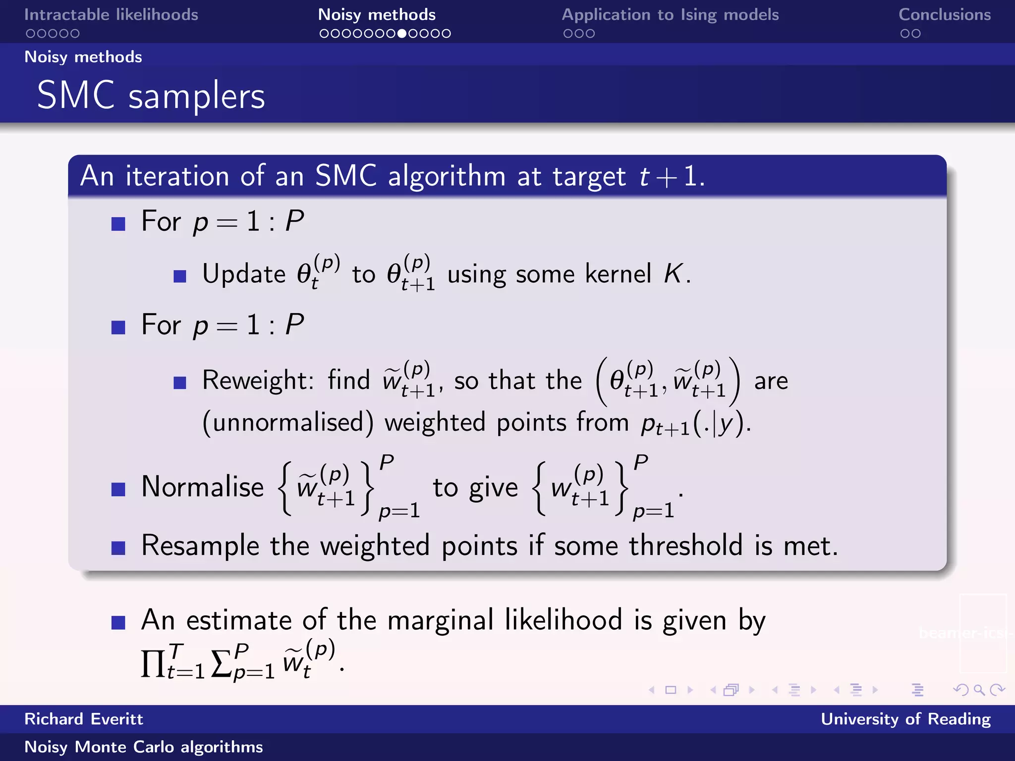 beamer-icsi-l
Intractable likelihoods Noisy methods Application to Ising models Conclusions
Noisy methods
SMC samplers
An iteration of an SMC algorithm at target t +1.
For p = 1 : P
Update θ
(p)
t to θ
(p)
t+1 using some kernel K.
For p = 1 : P
Reweight: ﬁnd w
(p)
t+1, so that the θ
(p)
t+1,w
(p)
t+1 are
(unnormalised) weighted points from pt+1(.|y).
Normalise w
(p)
t+1
P
p=1
to give w
(p)
t+1
P
p=1
.
Resample the weighted points if some threshold is met.
An estimate of the marginal likelihood is given by
∏T
t=1 ∑P
p=1 w
(p)
t .
Richard Everitt University of Reading
Noisy Monte Carlo algorithms
 