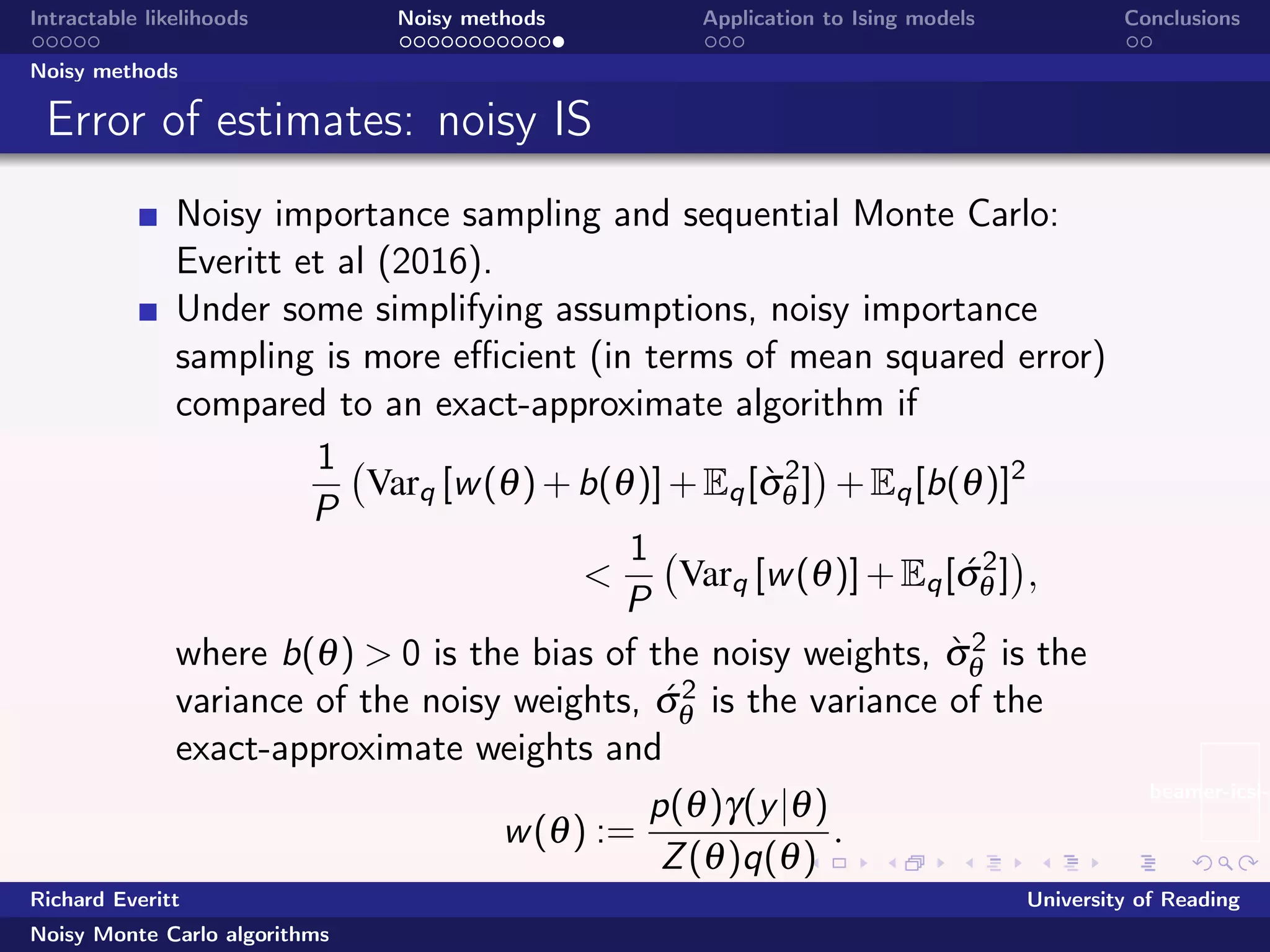 beamer-icsi-l
Intractable likelihoods Noisy methods Application to Ising models Conclusions
Noisy methods
Error of estimates: noisy IS
Noisy importance sampling and sequential Monte Carlo:
Everitt et al (2016).
Under some simplifying assumptions, noisy importance
sampling is more eﬃcient (in terms of mean squared error)
compared to an exact-approximate algorithm if
1
P
Varq [w(θ)+b(θ)]+Eq[`σ2
θ ] +Eq[b(θ)]2
<
1
P
Varq [w(θ)]+Eq[´σ2
θ ] ,
where b(θ) > 0 is the bias of the noisy weights, `σ2
θ is the
variance of the noisy weights, ´σ2
θ is the variance of the
exact-approximate weights and
w(θ) :=
p(θ)γ(y|θ)
Z(θ)q(θ)
.
Richard Everitt University of Reading
Noisy Monte Carlo algorithms
 