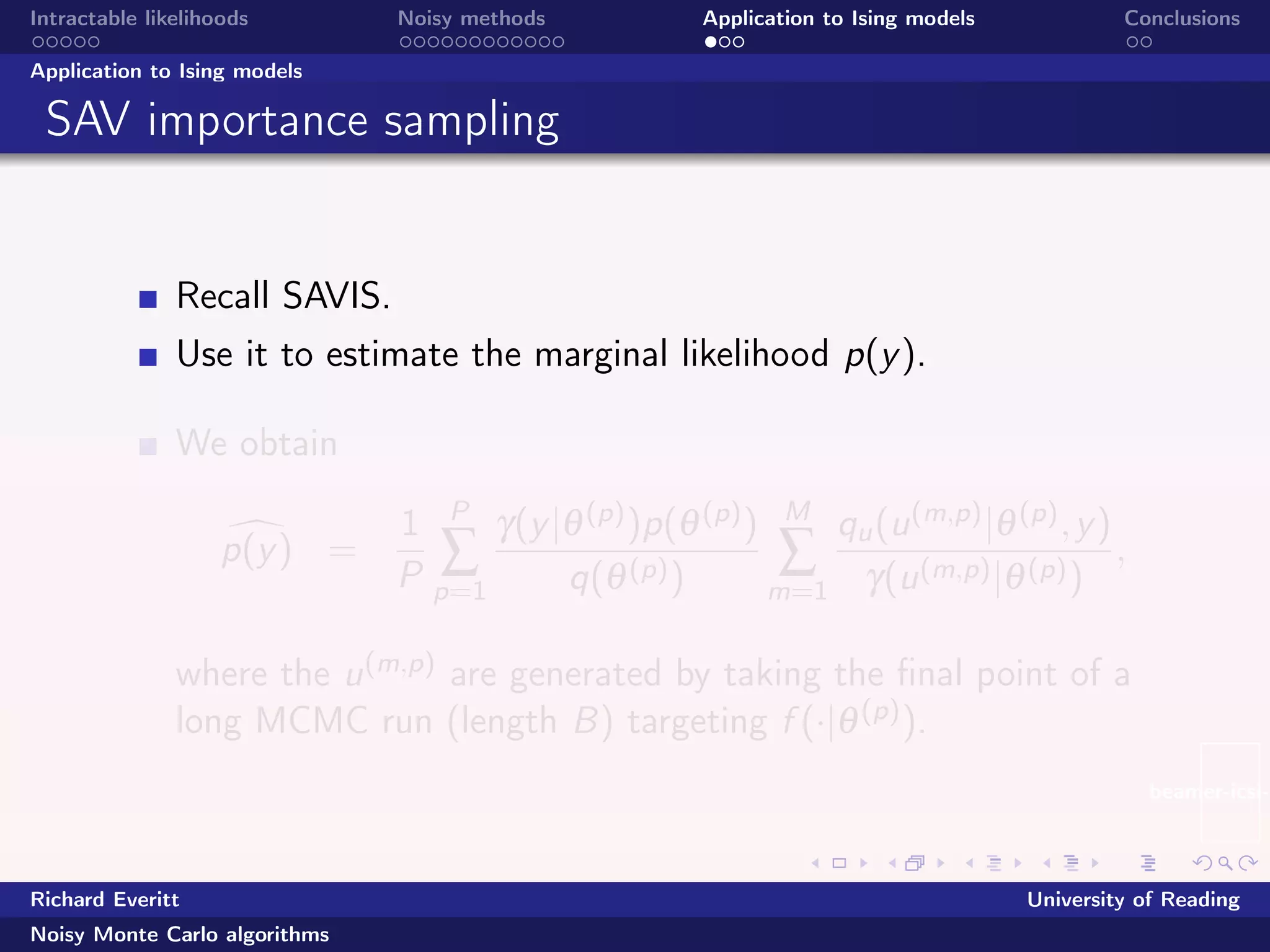beamer-icsi-l
Intractable likelihoods Noisy methods Application to Ising models Conclusions
Application to Ising models
SAV importance sampling
Recall SAVIS.
Use it to estimate the marginal likelihood p(y).
We obtain
p(y) =
1
P
P
∑
p=1
γ(y|θ(p))p(θ(p))
q(θ(p))
M
∑
m=1
qu(u(m,p)|θ(p),y)
γ(u(m,p)|θ(p))
,
where the u(m,p) are generated by taking the ﬁnal point of a
long MCMC run (length B) targeting f (·|θ(p)).
Richard Everitt University of Reading
Noisy Monte Carlo algorithms
 